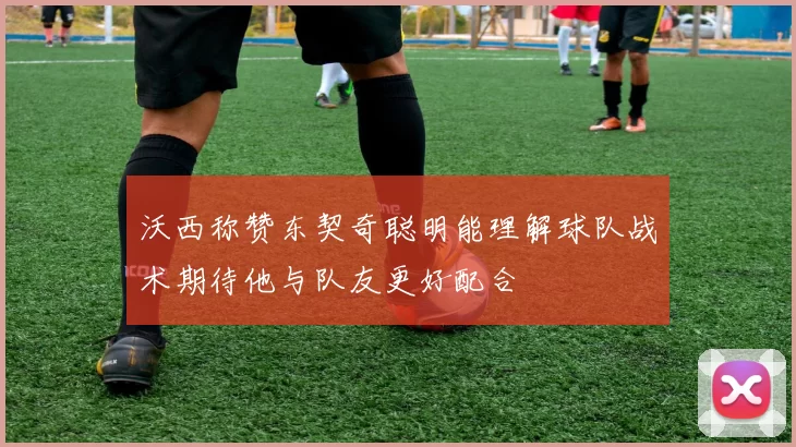 沃西称赞东契奇聪明能理解球队战术期待他与队友更好配合