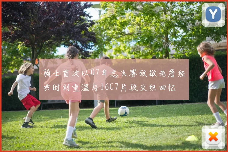 骑士首次以07年总决赛致敬老詹经典时刻重温与16G7片段交织回忆