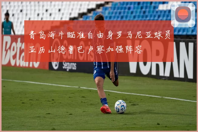 青岛海牛瞄准自由身罗马尼亚球员亚历山德鲁巴卢察加强阵容