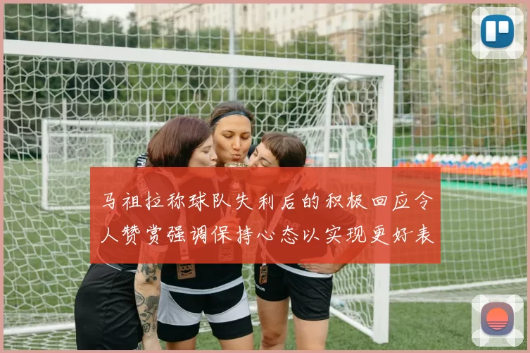马祖拉称球队失利后的积极回应令人赞赏强调保持心态以实现更好表现