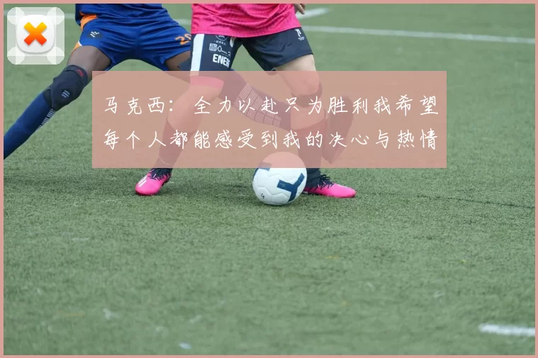 马克西：全力以赴只为胜利我希望每个人都能感受到我的决心与热情