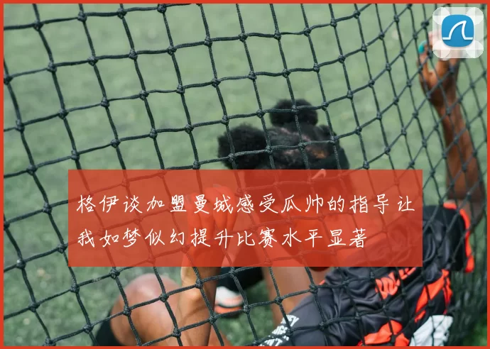 格伊谈加盟曼城感受瓜帅的指导让我如梦似幻提升比赛水平显著