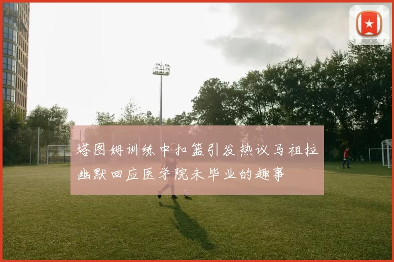 塔图姆训练中扣篮引发热议马祖拉幽默回应医学院未毕业的趣事