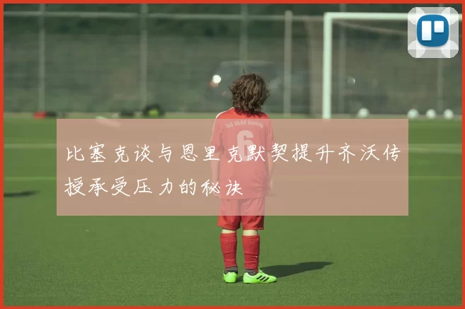 比塞克谈与恩里克默契提升齐沃传授承受压力的秘诀